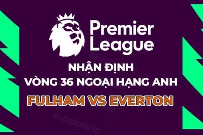 Nhận định bóng đá, dự đoán tỷ số Fulham vs Everton: Chủ khách cùng vui