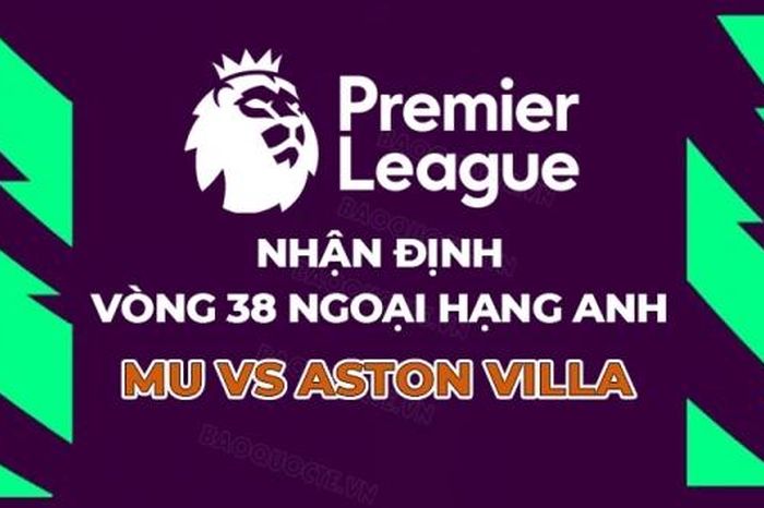 Nhận định, dự đoán tỷ số MU vs Aston Villa, 22h00 ngày 25/5 - Vòng 38 Ngoại hạng Anh