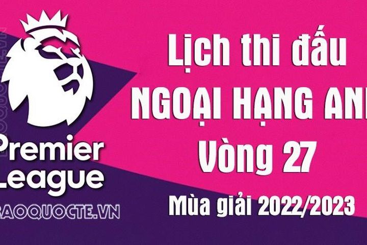 Lịch thi đấu Ngoại hạng Anh mùa giải 2022/23: Lịch thi đấu Ngoại hạng Anh vòng 27