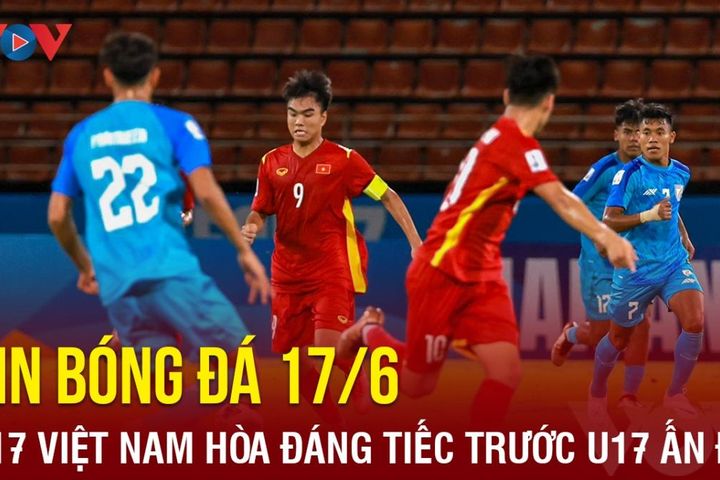 Tin bóng đá 17/6: U17 Việt Nam hòa đáng tiếc U17 Ấn Độ tại VCK U17 châu Á 2023